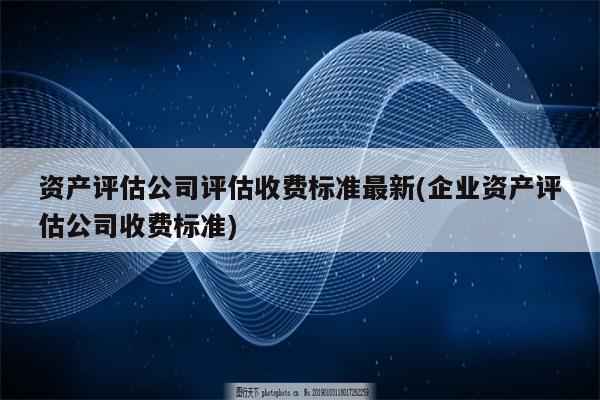 资产评估公司评估收费标准最新(企业资产评估公司收费标准)