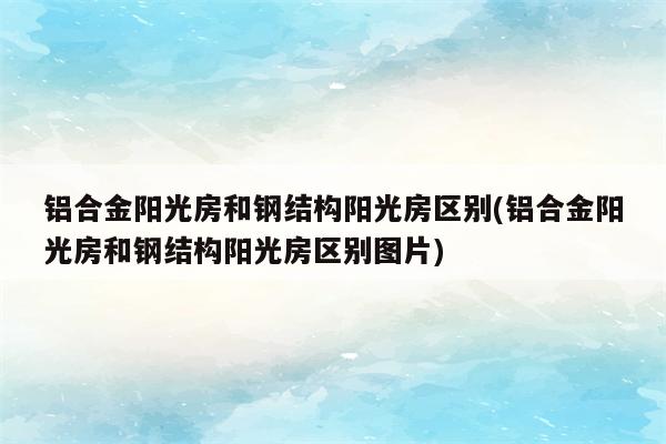 铝合金阳光房和钢结构阳光房区别(铝合金阳光房和钢结构阳光房区别图片)