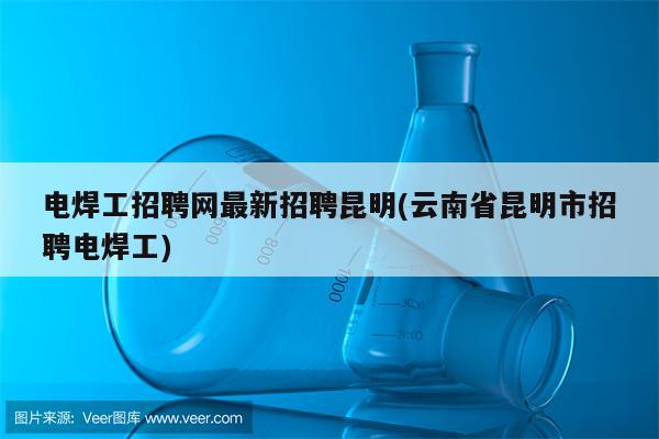 电焊工招聘网最新招聘昆明(云南省昆明市招聘电焊工)