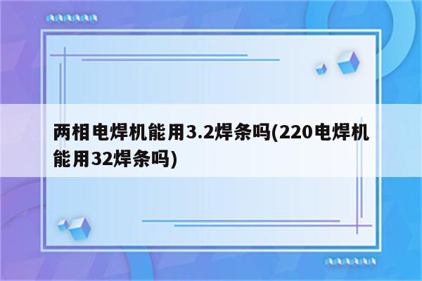 两相电焊机能用3.2焊条吗(220电焊机能用32焊条吗)