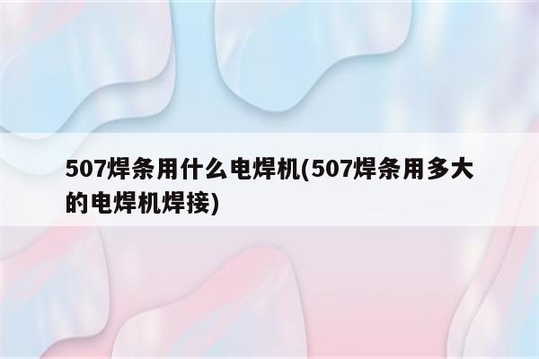 507焊条用什么电焊机(507焊条用多大的电焊机焊接)