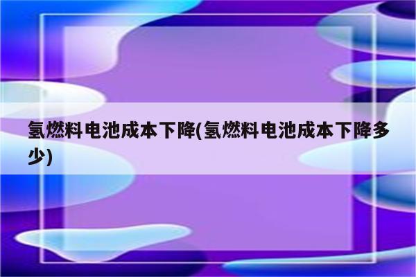 氢燃料电池成本下降(氢燃料电池成本下降多少)