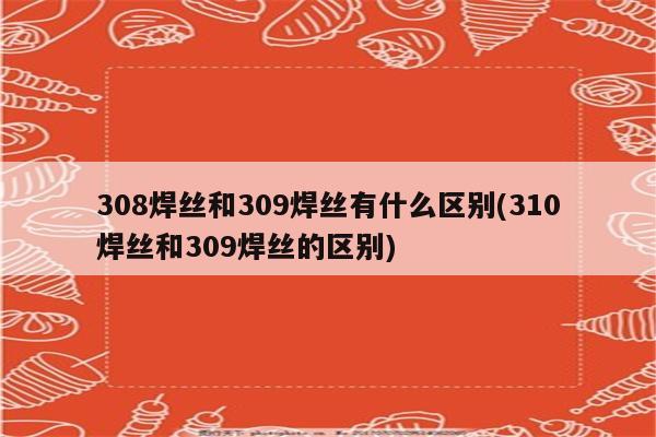 308焊丝和309焊丝有什么区别(310焊丝和309焊丝的区别)