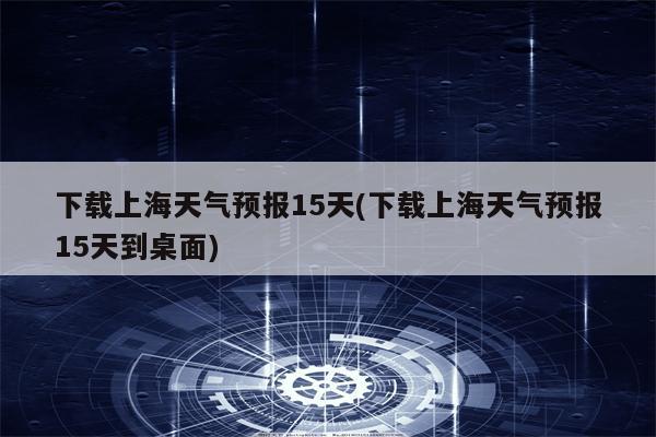 下载上海天气预报15天(下载上海天气预报15天到桌面)