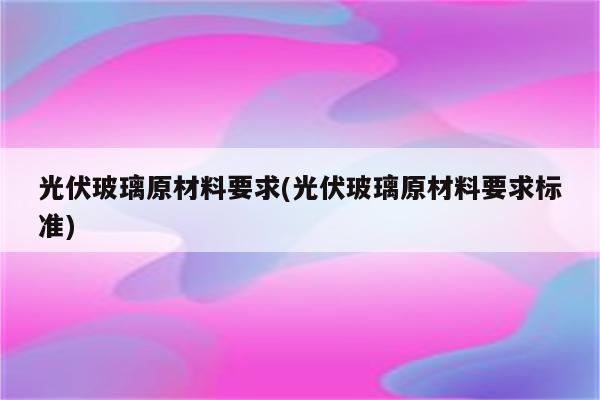 光伏玻璃原材料要求(光伏玻璃原材料要求标准)