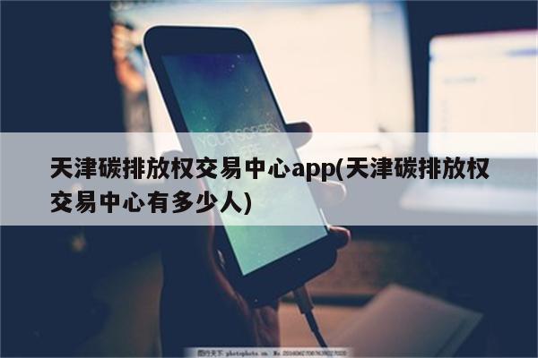 天津碳排放权交易中心app(天津碳排放权交易中心有多少人)