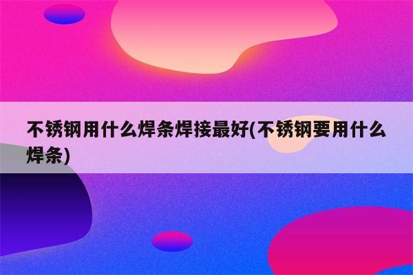 不锈钢用什么焊条焊接最好(不锈钢要用什么焊条)