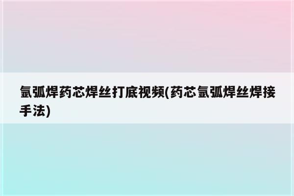 氩弧焊药芯焊丝打底视频(药芯氩弧焊丝焊接手法)