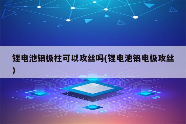 锂电池铝极柱可以攻丝吗(锂电池铝电极攻丝)