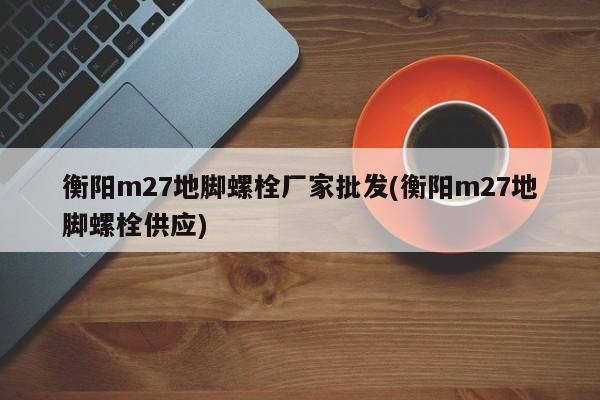 衡阳m27地脚螺栓厂家批发(衡阳m27地脚螺栓供应)