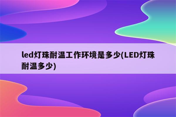 led灯珠耐温工作环境是多少(LED灯珠耐温多少)