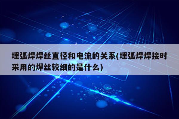 埋弧焊焊丝直径和电流的关系(埋弧焊焊接时采用的焊丝较细的是什么)