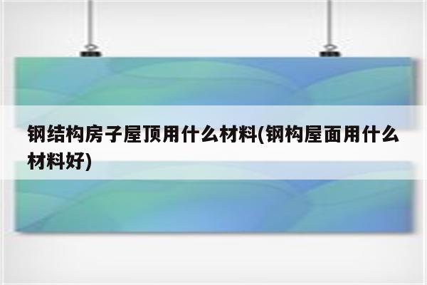 钢结构房子屋顶用什么材料(钢构屋面用什么材料好)