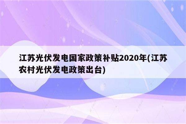 江苏光伏发电国家政策补贴2020年(江苏农村光伏发电政策出台)