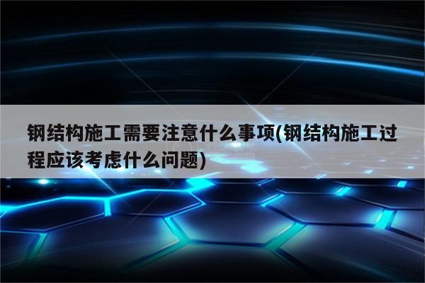 钢结构施工需要注意什么事项(钢结构施工过程应该考虑什么问题)