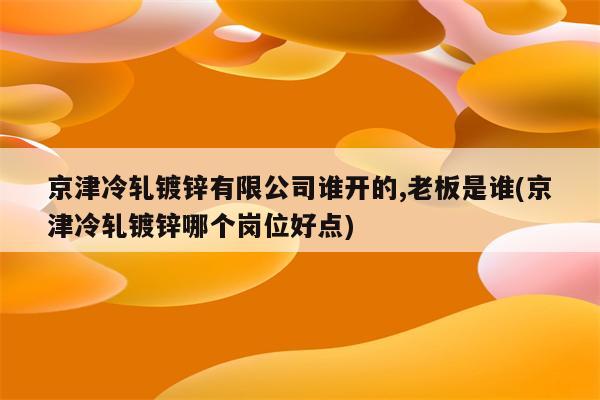 京津冷轧镀锌有限公司谁开的,老板是谁(京津冷轧镀锌哪个岗位好点)