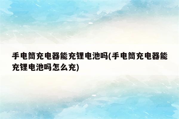 手电筒充电器能充锂电池吗(手电筒充电器能充锂电池吗怎么充)