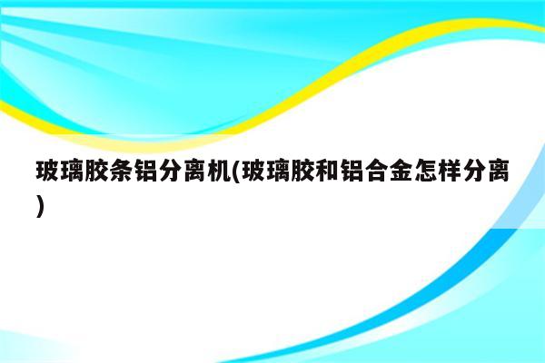 玻璃胶条铝分离机(玻璃胶和铝合金怎样分离)