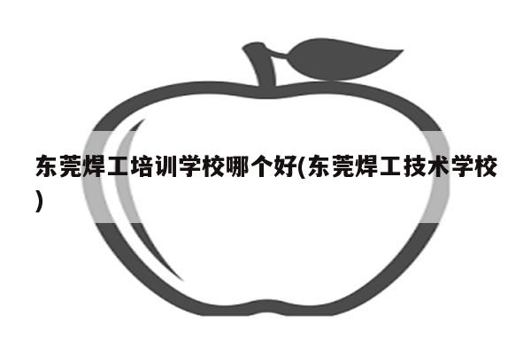 东莞焊工培训学校哪个好(东莞焊工技术学校)