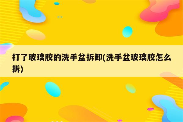 打了玻璃胶的洗手盆拆卸(洗手盆玻璃胶怎么拆)