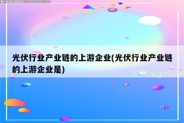 光伏行业产业链的上游企业(光伏行业产业链的上游企业是)