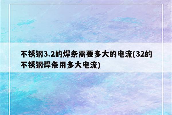 不锈钢3.2的焊条需要多大的电流(32的不锈钢焊条用多大电流)