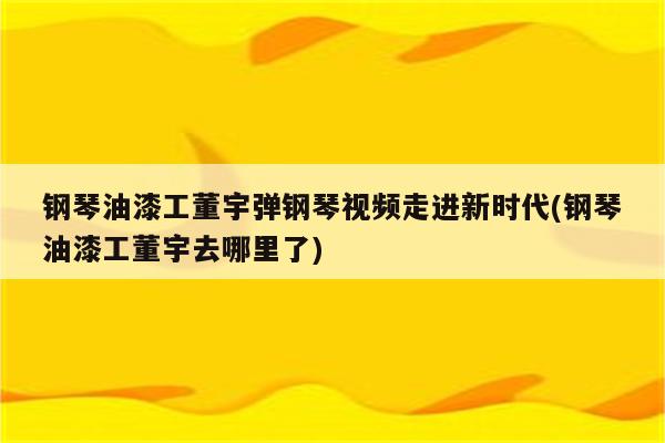 钢琴油漆工董宇弹钢琴视频走进新时代(钢琴油漆工董宇去哪里了)