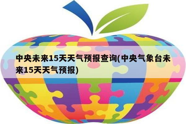 中央未来15天天气预报查询(中央气象台未来15天天气预报)