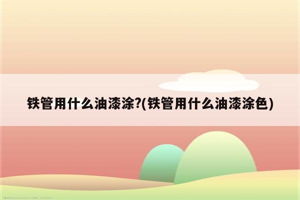 铁管用什么油漆涂?(铁管用什么油漆涂色)