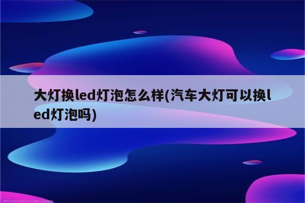 大灯换led灯泡怎么样(汽车大灯可以换led灯泡吗)