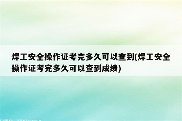 焊工安全操作证考完多久可以查到(焊工安全操作证考完多久可以查到成绩)