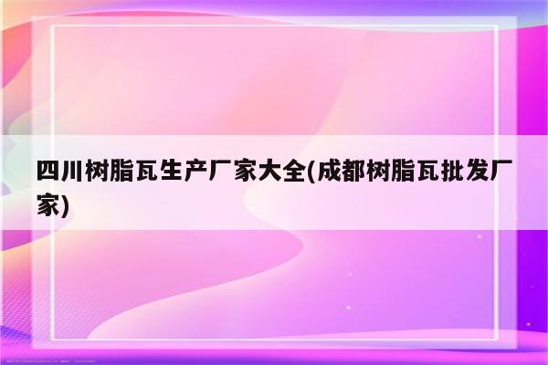 四川树脂瓦生产厂家大全(成都树脂瓦批发厂家)