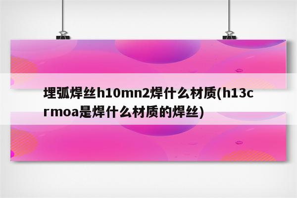 埋弧焊丝h10mn2焊什么材质(h13crmoa是焊什么材质的焊丝)