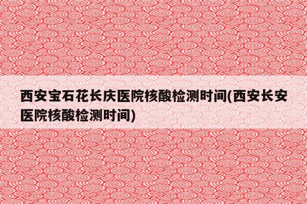 西安宝石花长庆医院核酸检测时间(西安长安医院核酸检测时间)