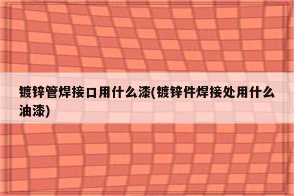 镀锌管焊接口用什么漆(镀锌件焊接处用什么油漆)