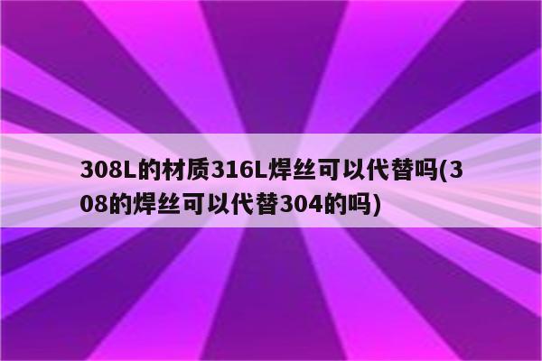 308L的材质316L焊丝可以代替吗(308的焊丝可以代替304的吗)