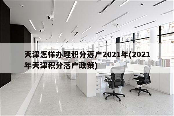 天津怎样办理积分落户2021年(2021年天津积分落户政策)