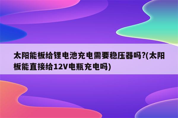 太阳能板给锂电池充电需要稳压器吗?(太阳板能直接给12V电瓶充电吗)