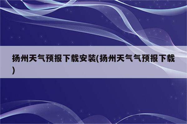 扬州天气预报下载安装(扬州天气气预报下载)