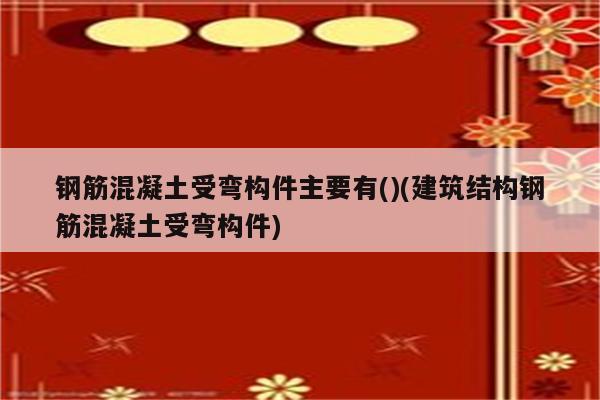 钢筋混凝土受弯构件主要有()(建筑结构钢筋混凝土受弯构件)