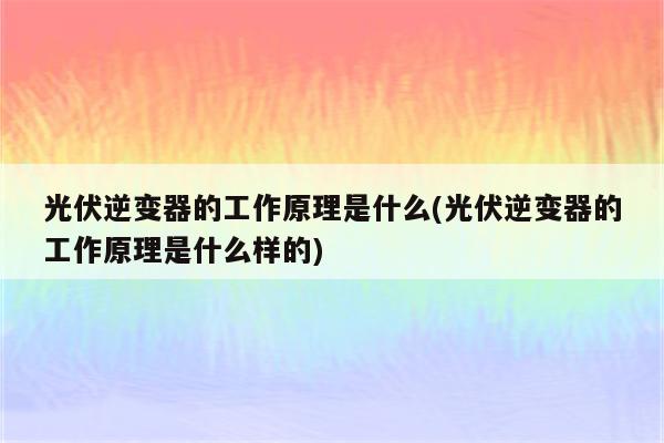 光伏逆变器的工作原理是什么(光伏逆变器的工作原理是什么样的)