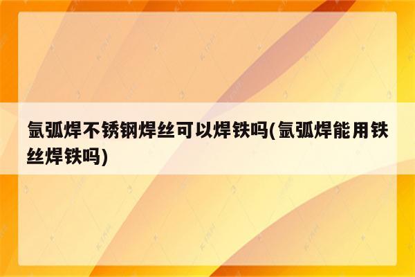 氩弧焊不锈钢焊丝可以焊铁吗(氩弧焊能用铁丝焊铁吗)