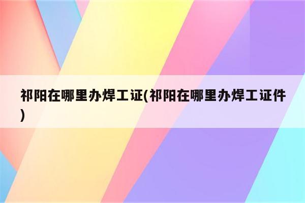 祁阳在哪里办焊工证(祁阳在哪里办焊工证件)