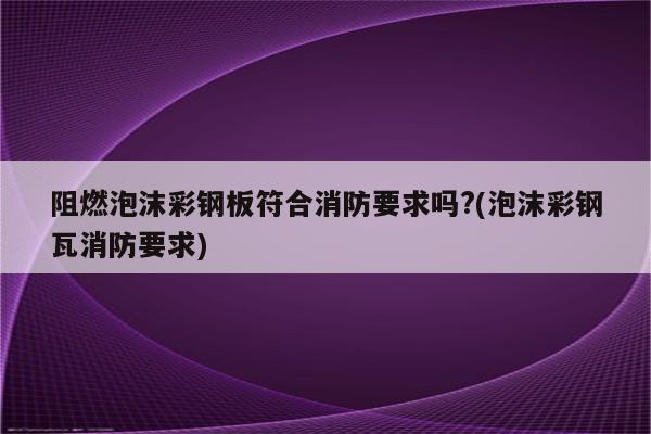 阻燃泡沫彩钢板符合消防要求吗?(泡沫彩钢瓦消防要求)