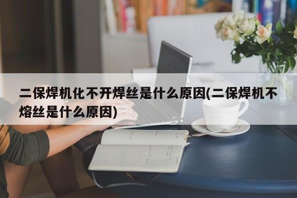 二保焊机化不开焊丝是什么原因(二保焊机不熔丝是什么原因)