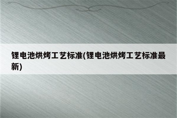 锂电池烘烤工艺标准(锂电池烘烤工艺标准最新)