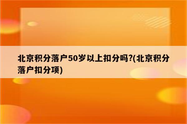 北京积分落户50岁以上扣分吗?(北京积分落户扣分项)