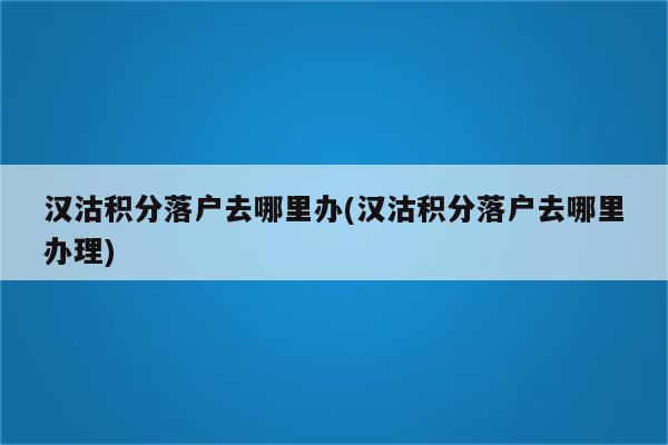 汉沽积分落户去哪里办(汉沽积分落户去哪里办理)