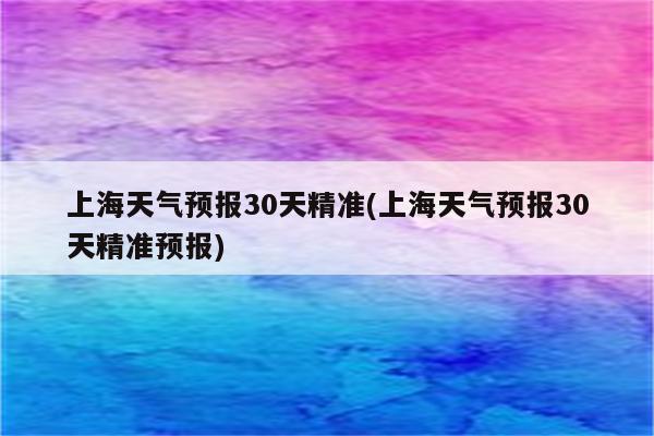 上海天气预报30天精准(上海天气预报30天精准预报)