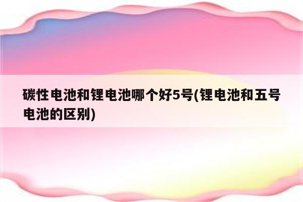 碳性电池和锂电池哪个好5号(锂电池和五号电池的区别)